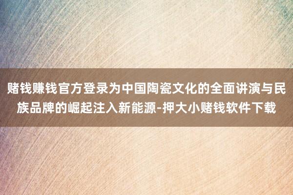 赌钱赚钱官方登录为中国陶瓷文化的全面讲演与民族品牌的崛起注入新能源-押大小赌钱软件下载