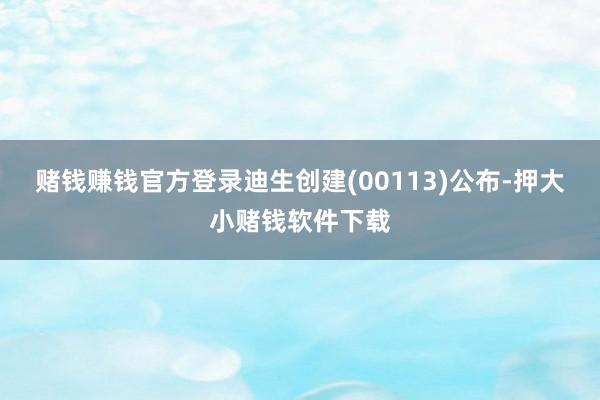赌钱赚钱官方登录迪生创建(00113)公布-押大小赌钱软件下载