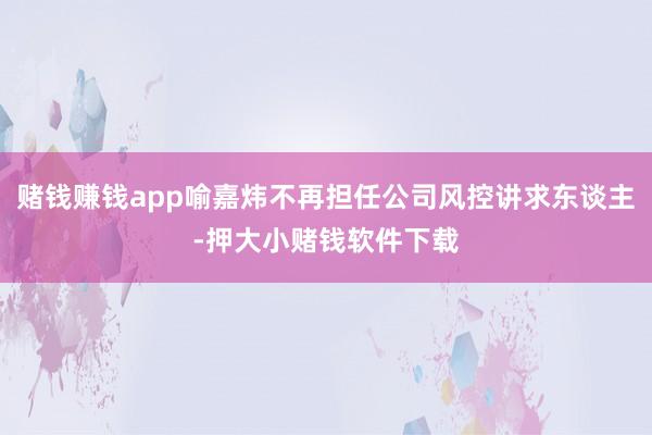 赌钱赚钱app喻嘉炜不再担任公司风控讲求东谈主-押大小赌钱软件下载