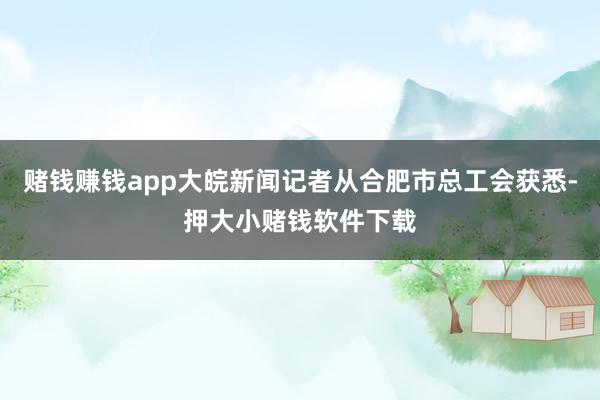 赌钱赚钱app大皖新闻记者从合肥市总工会获悉-押大小赌钱软件下载
