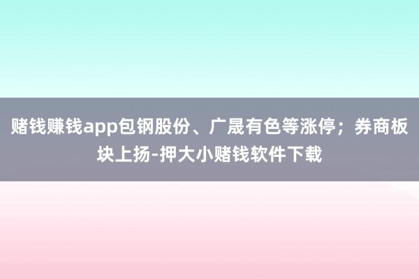 赌钱赚钱app包钢股份、广晟有色等涨停；券商板块上扬-押大小赌钱软件下载