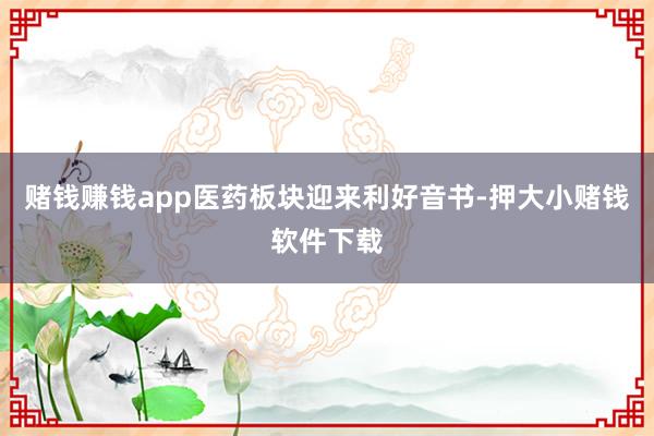 赌钱赚钱app医药板块迎来利好音书-押大小赌钱软件下载