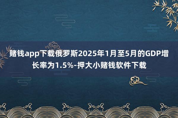 赌钱app下载俄罗斯2025年1月至5月的GDP增长率为1.5%-押大小赌钱软件下载