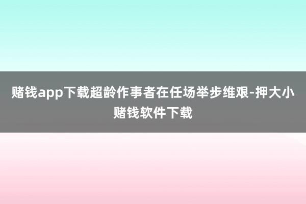 赌钱app下载超龄作事者在任场举步维艰-押大小赌钱软件下载