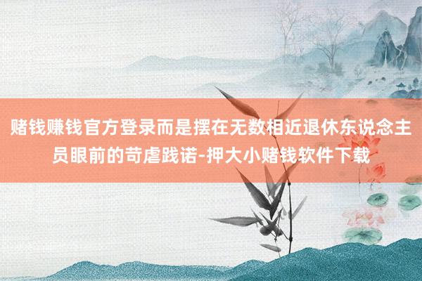 赌钱赚钱官方登录而是摆在无数相近退休东说念主员眼前的苛虐践诺-押大小赌钱软件下载
