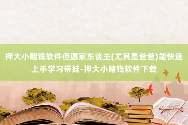 押大小赌钱软件但愿家东谈主(尤其是爸爸)能快速上手学习带娃-押大小赌钱软件下载