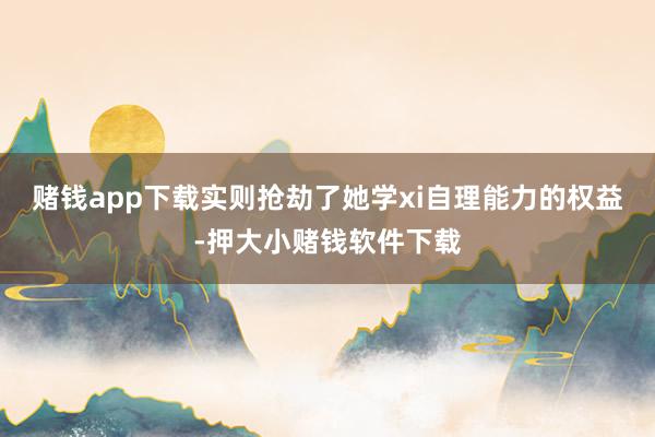 赌钱app下载实则抢劫了她学xi自理能力的权益-押大小赌钱软件下载