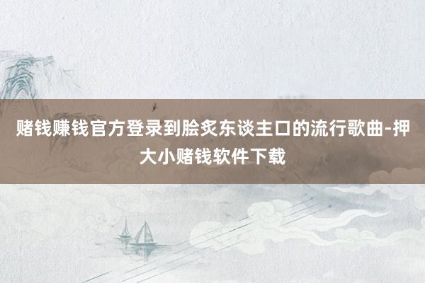 赌钱赚钱官方登录到脍炙东谈主口的流行歌曲-押大小赌钱软件下载