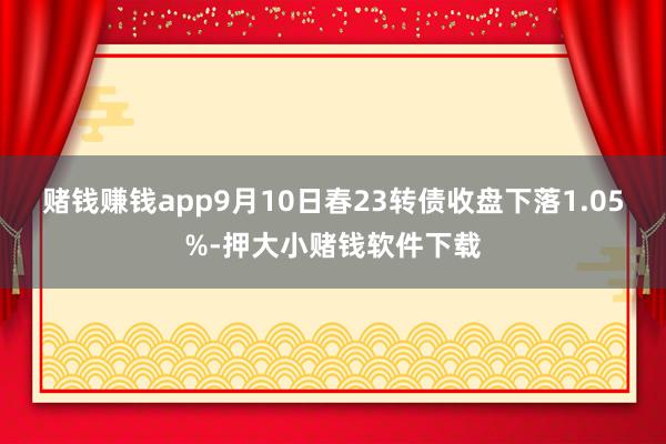 赌钱赚钱app9月10日春23转债收盘下落1.05%-押大小赌钱软件下载