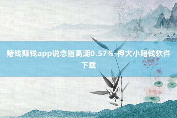赌钱赚钱app说念指高潮0.57%-押大小赌钱软件下载