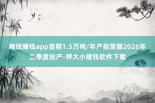 赌钱赚钱app首期1.5万吨/年产能策画2026年二季度投产-押大小赌钱软件下载