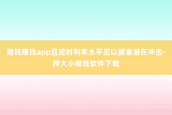 赌钱赚钱app且现时利率水平足以搪塞潜在冲击-押大小赌钱软件下载
