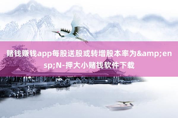 赌钱赚钱app每股送股或转增股本率为 N-押大小赌钱软件下载