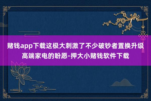 赌钱app下载这极大刺激了不少破钞者置换升级高端家电的盼愿-押大小赌钱软件下载