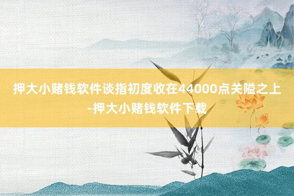 押大小赌钱软件谈指初度收在44000点关隘之上-押大小赌钱软件下载