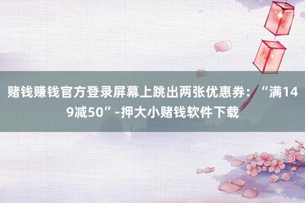 赌钱赚钱官方登录屏幕上跳出两张优惠券:“满149减50”-押大小赌钱软件下载