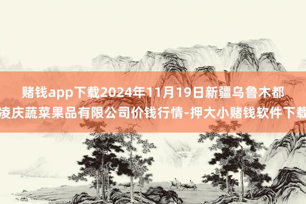 赌钱app下载2024年11月19日新疆乌鲁木都凌庆蔬菜果品有限公司价钱行情-押大小赌钱软件下载