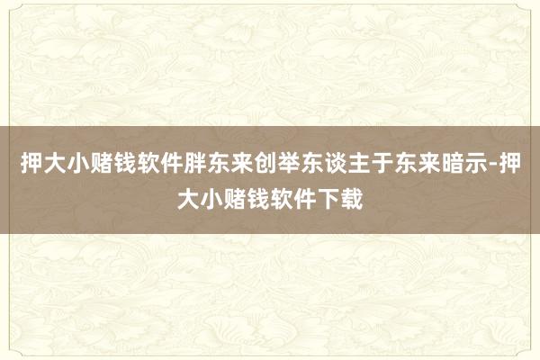 押大小赌钱软件胖东来创举东谈主于东来暗示-押大小赌钱软件下载