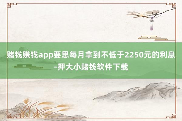 赌钱赚钱app要思每月拿到不低于2250元的利息-押大小赌钱软件下载