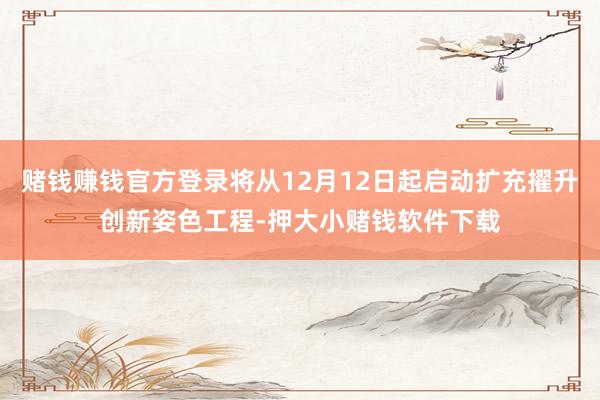 赌钱赚钱官方登录将从12月12日起启动扩充擢升创新姿色工程-押大小赌钱软件下载