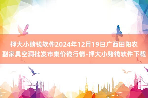 押大小赌钱软件2024年12月19日广西田阳农副家具空洞批发市集价钱行情-押大小赌钱软件下载