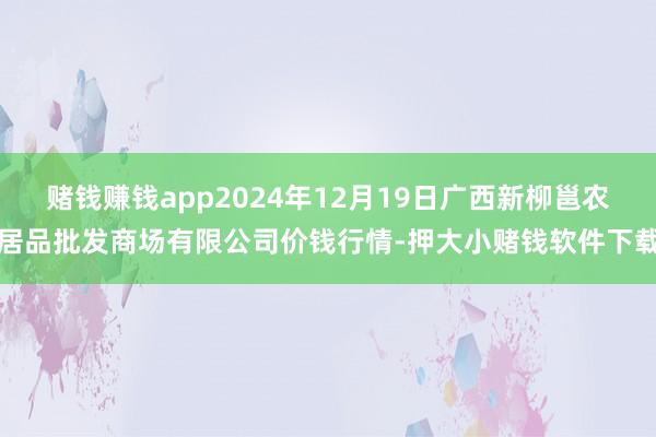赌钱赚钱app2024年12月19日广西新柳邕农居品批发商场有限公司价钱行情-押大小赌钱软件下载