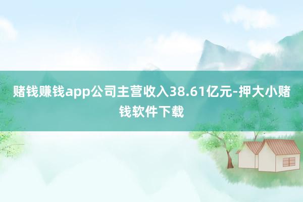 赌钱赚钱app公司主营收入38.61亿元-押大小赌钱软件下载