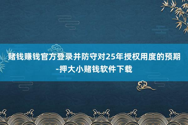 赌钱赚钱官方登录并防守对25年授权用度的预期-押大小赌钱软件下载