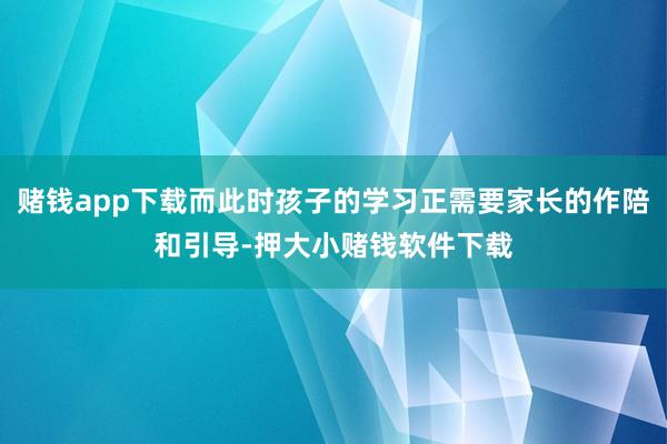 赌钱app下载而此时孩子的学习正需要家长的作陪和引导-押大小赌钱软件下载