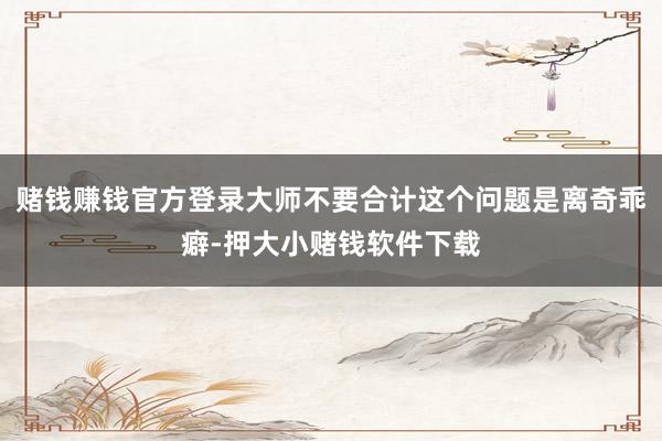 赌钱赚钱官方登录大师不要合计这个问题是离奇乖癖-押大小赌钱软件下载