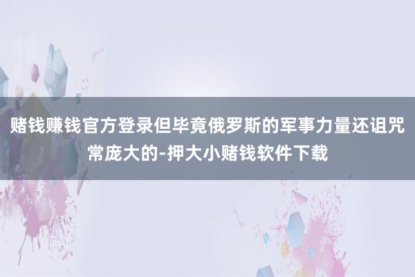 赌钱赚钱官方登录但毕竟俄罗斯的军事力量还诅咒常庞大的-押大小赌钱软件下载