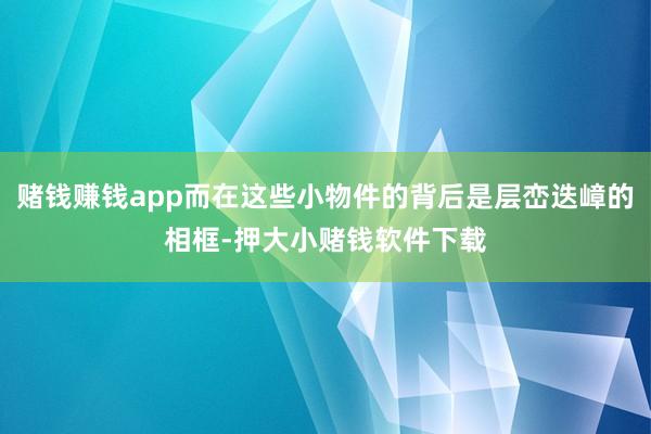 赌钱赚钱app而在这些小物件的背后是层峦迭嶂的相框-押大小赌钱软件下载