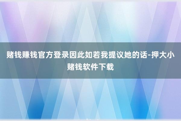 赌钱赚钱官方登录因此如若我提议她的话-押大小赌钱软件下载