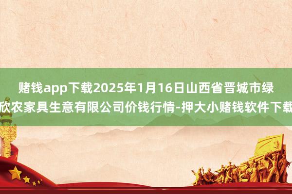 赌钱app下载2025年1月16日山西省晋城市绿欣农家具生意有限公司价钱行情-押大小赌钱软件下载