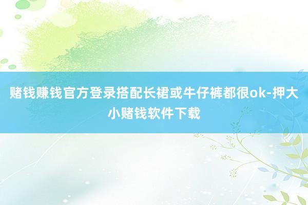 赌钱赚钱官方登录搭配长裙或牛仔裤都很ok-押大小赌钱软件下载