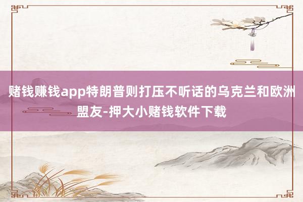 赌钱赚钱app特朗普则打压不听话的乌克兰和欧洲盟友-押大小赌钱软件下载