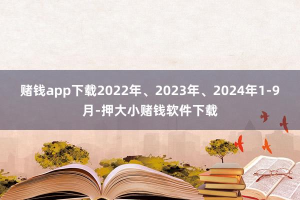 赌钱app下载2022年、2023年、2024年1-9月-押大小赌钱软件下载