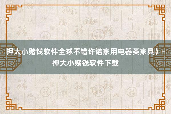 押大小赌钱软件全球不错许诺家用电器类家具）-押大小赌钱软件下载