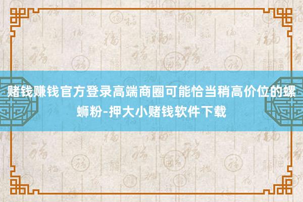 赌钱赚钱官方登录高端商圈可能恰当稍高价位的螺蛳粉-押大小赌钱软件下载