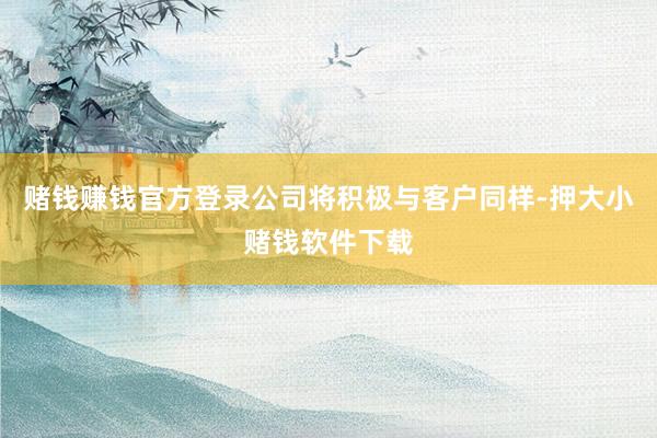 赌钱赚钱官方登录公司将积极与客户同样-押大小赌钱软件下载