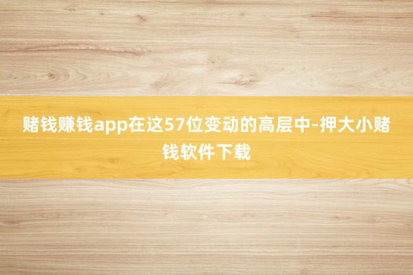 赌钱赚钱app　　在这57位变动的高层中-押大小赌钱软件下载