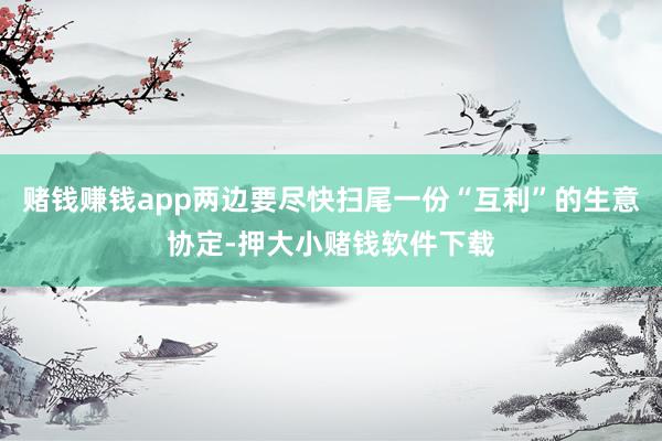 赌钱赚钱app两边要尽快扫尾一份“互利”的生意协定-押大小赌钱软件下载