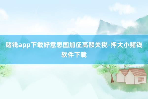 赌钱app下载好意思国加征高额关税-押大小赌钱软件下载