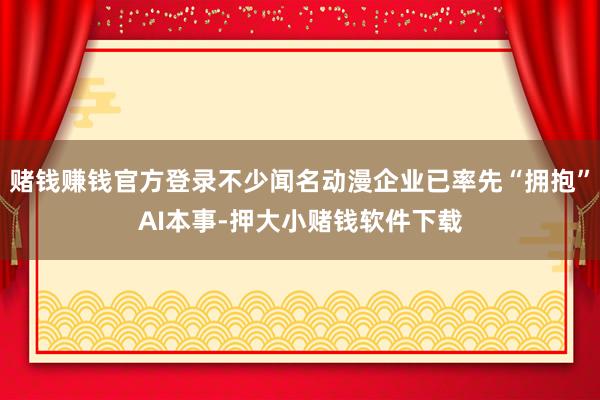赌钱赚钱官方登录不少闻名动漫企业已率先“拥抱”AI本事-押大小赌钱软件下载