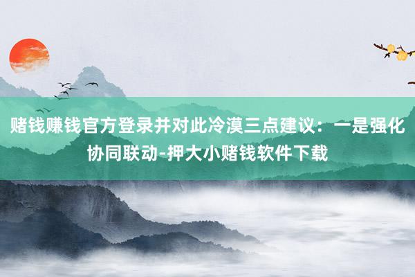 赌钱赚钱官方登录并对此冷漠三点建议：一是强化协同联动-押大小赌钱软件下载