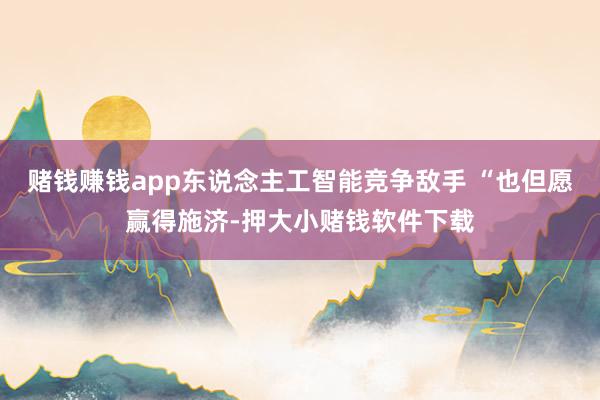 赌钱赚钱app东说念主工智能竞争敌手 “也但愿赢得施济-押大小赌钱软件下载