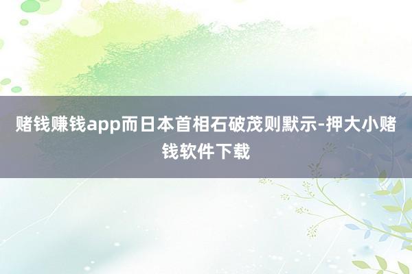 赌钱赚钱app而日本首相石破茂则默示-押大小赌钱软件下载