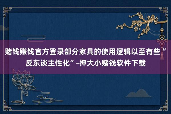 赌钱赚钱官方登录部分家具的使用逻辑以至有些“反东谈主性化”-押大小赌钱软件下载