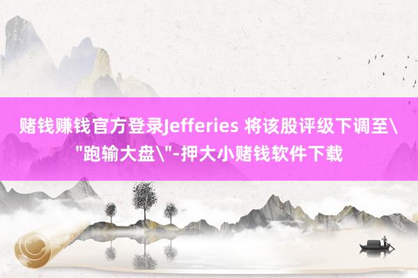 赌钱赚钱官方登录Jefferies 将该股评级下调至