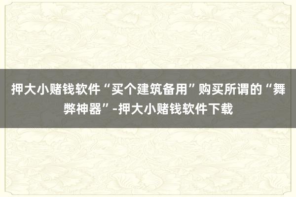 押大小赌钱软件“买个建筑备用”购买所谓的“舞弊神器”-押大小赌钱软件下载